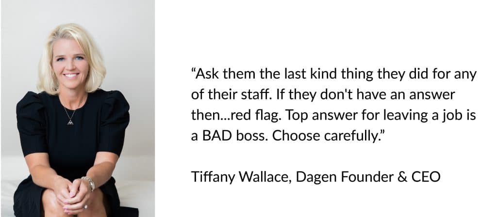 "Ask them the last kind thing they did for any of their staff. If they don't have an answer then...redflag. Top answer for leaving a job is a BAD boss. Choose carefully.” Tiffany Wallace, Dagen Founder & CEO